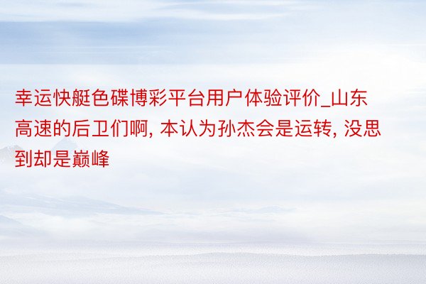 幸运快艇色碟博彩平台用户体验评价_山东高速的后卫们啊, 本认为孙杰会是运转, 没思到却是巅峰