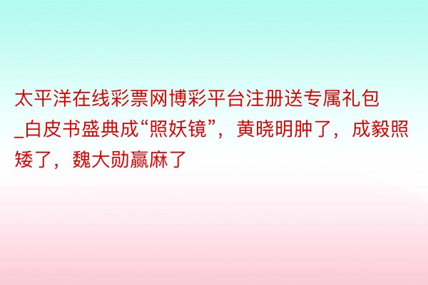太平洋在线彩票网博彩平台注册送专属礼包_白皮书盛典成“照妖镜”，黄晓明肿了，成毅照矮了，魏大勋赢麻了