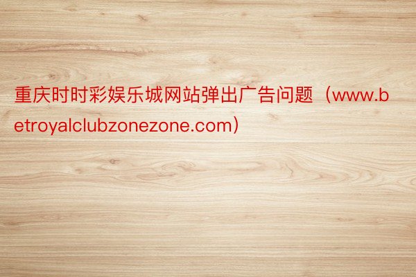 重庆时时彩娱乐城网站弹出广告问题（www.betroyalclubzonezone.com）