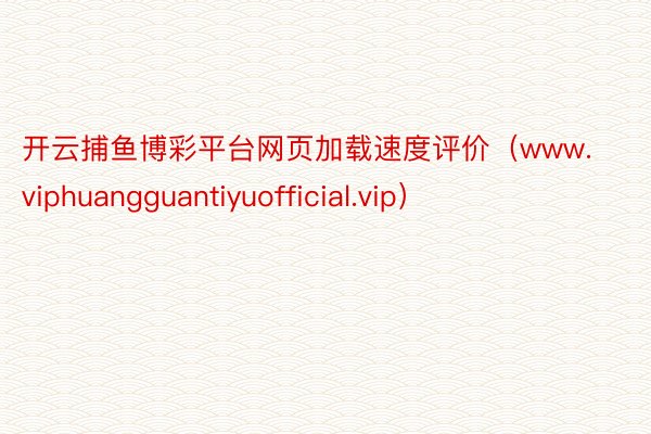 开云捕鱼博彩平台网页加载速度评价（www.viphuangguantiyuofficial.vip）