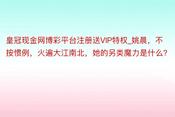 皇冠现金网博彩平台注册送VIP特权_姚晨，不按惯例，火遍大江南北，她的另类魔力是什么？