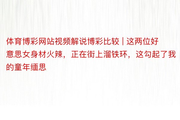 体育博彩网站视频解说博彩比较 | 这两位好意思女身材火辣，正在街上溜铁环，这勾起了我的童年缅思