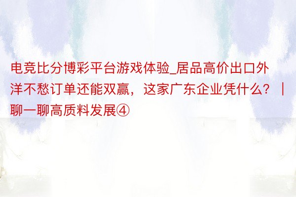 电竞比分博彩平台游戏体验_居品高价出口外洋不愁订单还能双赢，这家广东企业凭什么？｜聊一聊高质料发展④