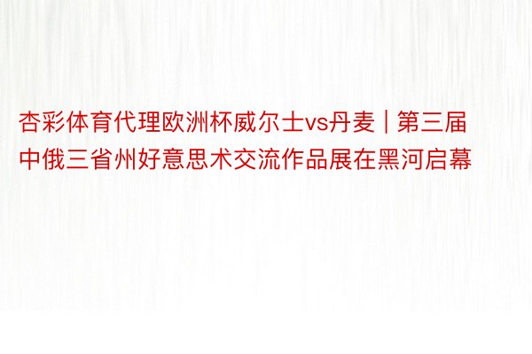 杏彩体育代理欧洲杯威尔士vs丹麦 | 第三届中俄三省州好意思术交流作品展在黑河启幕