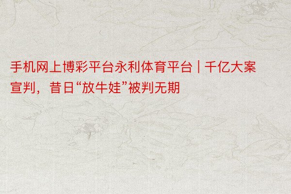 手机网上博彩平台永利体育平台 | 千亿大案宣判，昔日“放牛娃”被判无期