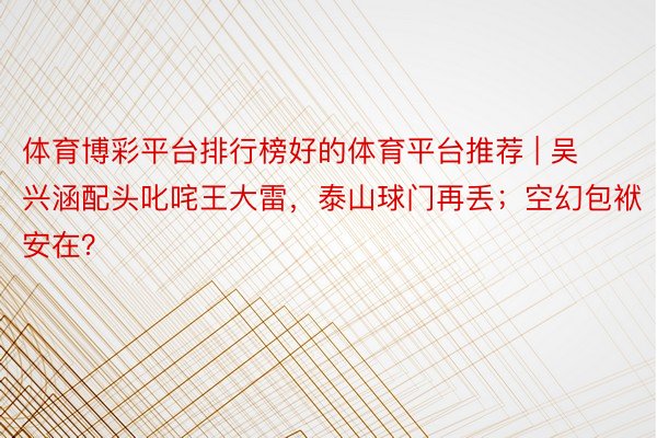 体育博彩平台排行榜好的体育平台推荐 | 吴兴涵配头叱咤王大雷，泰山球门再丢；空幻包袱安在？