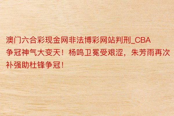 澳门六合彩现金网非法博彩网站判刑_CBA争冠神气大变天！杨鸣卫冕受艰涩，朱芳雨再次补强助杜锋争冠！
