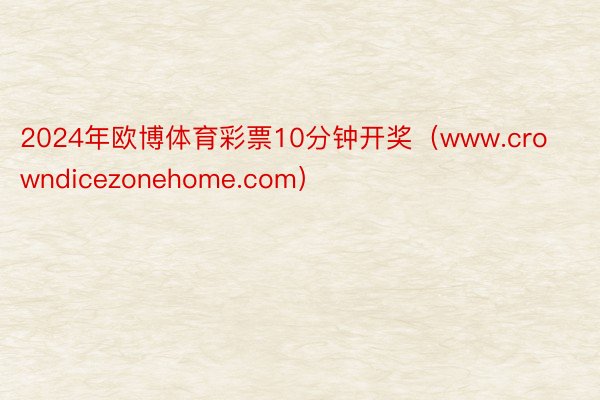 2024年欧博体育彩票10分钟开奖（www.crowndicezonehome.com）
