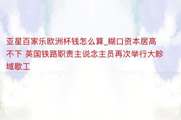 亚星百家乐欧洲杯钱怎么算_糊口资本居高不下 英国铁路职责主说念主员再次举行大畛域歇工