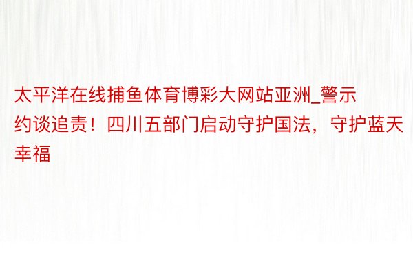 太平洋在线捕鱼体育博彩大网站亚洲_警示约谈追责！四川五部门启动守护国法，守护蓝天幸福