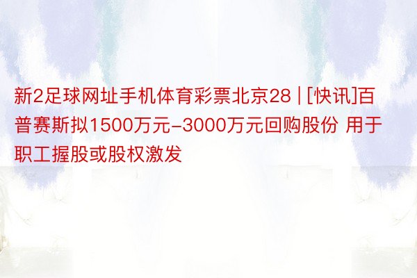 新2足球网址手机体育彩票北京28 | [快讯]百普赛斯拟1500万元-3000万元回购股份 用于职工握股或股权激发