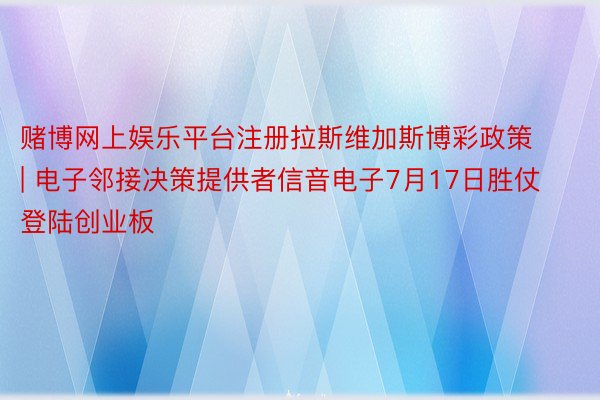 赌博网上娱乐平台注册拉斯维加斯博彩政策 | 电子邻接决策提供者信音电子7月17日胜仗登陆创业板