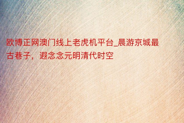 欧博正网澳门线上老虎机平台_晨游京城最古巷子，遐念念元明清代时空