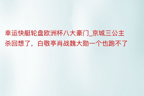 幸运快艇轮盘欧洲杯八大豪门_京城三公主杀回想了，白敬亭肖战魏大勋一个也跑不了