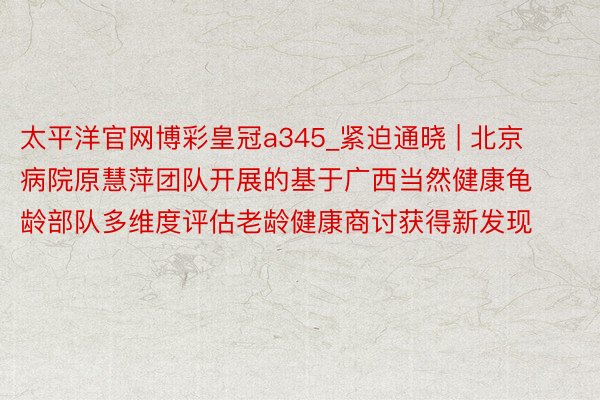太平洋官网博彩皇冠a345_紧迫通晓 | 北京病院原慧萍团队开展的基于广西当然健康龟龄部队多维度评估老龄健康商讨获得新发现