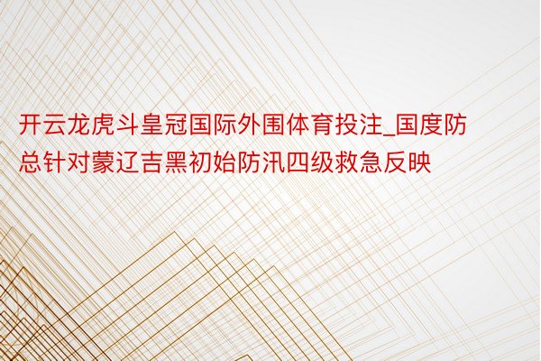 开云龙虎斗皇冠国际外围体育投注_国度防总针对蒙辽吉黑初始防汛四级救急反映