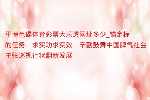 平博色碟体育彩票大乐透网址多少_锚定标的任务　求实功求实效　辛勤鼓舞中国脾气社会主张巡视行状翻新发展
