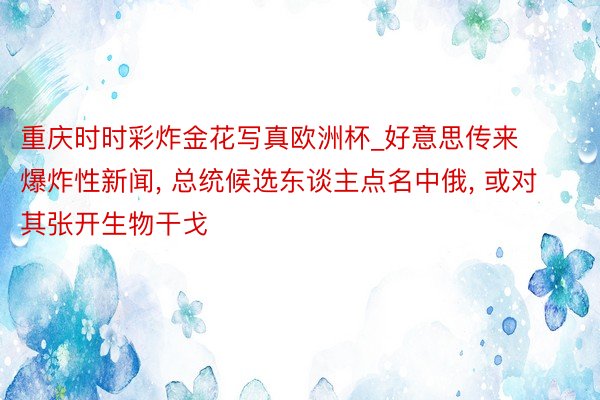重庆时时彩炸金花写真欧洲杯_好意思传来爆炸性新闻, 总统候选东谈主点名中俄, 或对其张开生物干戈