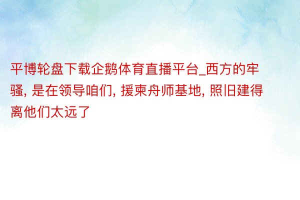 平博轮盘下载企鹅体育直播平台_西方的牢骚, 是在领导咱们, 援柬舟师基地, 照旧建得离他们太远了