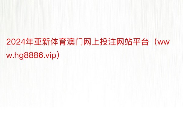 2024年亚新体育澳门网上投注网站平台（www.hg8886.vip）