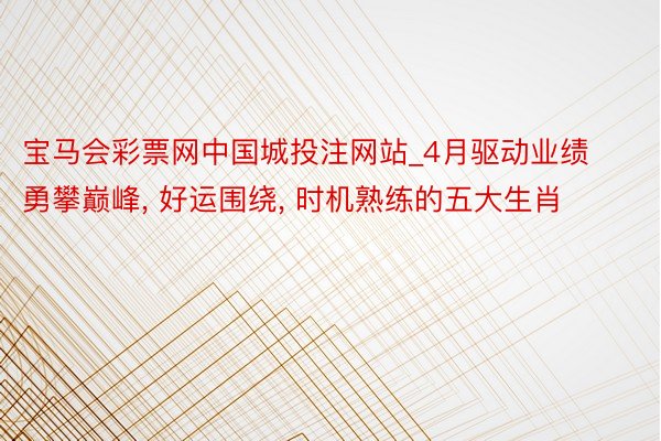 宝马会彩票网中国城投注网站_4月驱动业绩勇攀巅峰, 好运围绕, 时机熟练的五大生肖