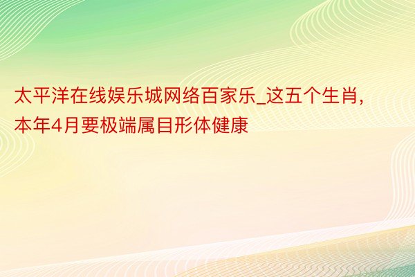 太平洋在线娱乐城网络百家乐_这五个生肖, 本年4月要极端属目形体健康