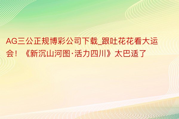 AG三公正规博彩公司下载_跟吐花花看大运会！《新沉山河图·活力四川》太巴适了