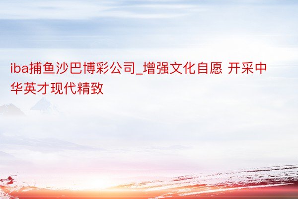 iba捕鱼沙巴博彩公司_增强文化自愿 开采中华英才现代精致