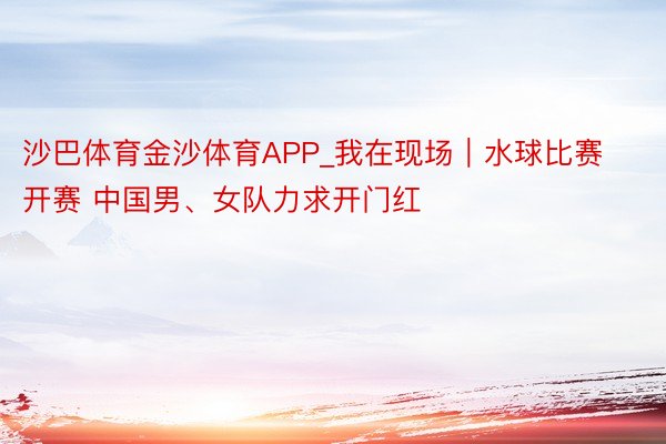 沙巴体育金沙体育APP_我在现场｜水球比赛开赛 中国男、女队力求开门红