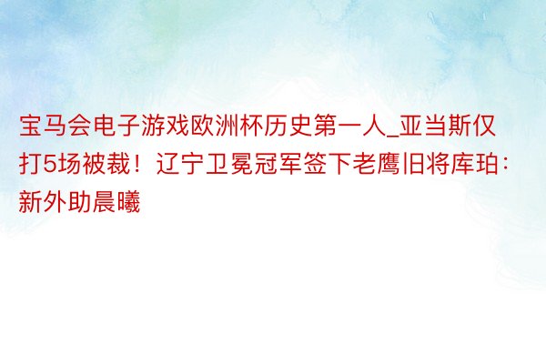 宝马会电子游戏欧洲杯历史第一人_亚当斯仅打5场被裁！辽宁卫冕冠军签下老鹰旧将库珀：新外助晨曦
