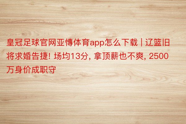 皇冠足球官网亚慱体育app怎么下载 | 辽篮旧将求婚告捷! 场均13分, 拿顶薪也不爽, 2500万身价成职守