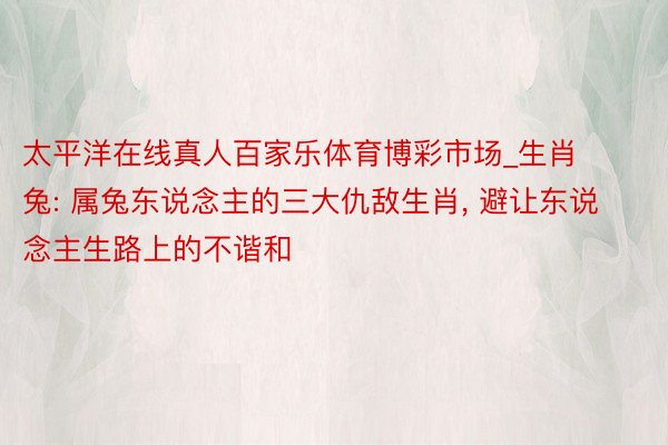太平洋在线真人百家乐体育博彩市场_生肖兔: 属兔东说念主的三大仇敌生肖, 避让东说念主生路上的不谐和