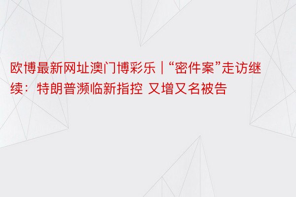 欧博最新网址澳门博彩乐 | “密件案”走访继续：特朗普濒临新指控 又增又名被告