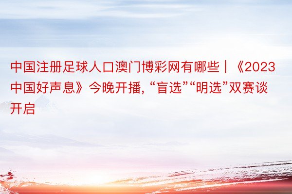 中国注册足球人口澳门博彩网有哪些 | 《2023中国好声息》今晚开播, “盲选”“明选”双赛谈开启