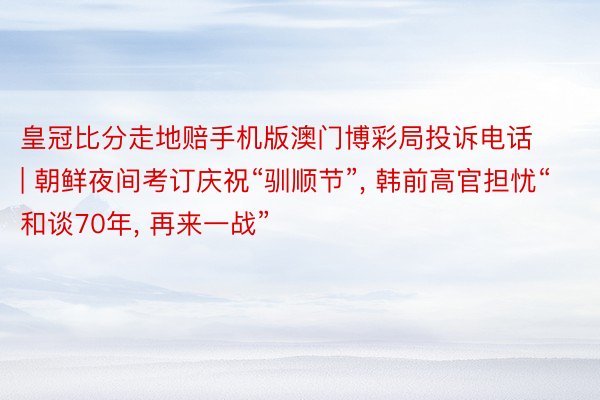皇冠比分走地赔手机版澳门博彩局投诉电话 | 朝鲜夜间考订庆祝“驯顺节”, 韩前高官担忧“和谈70年, 再来一战”