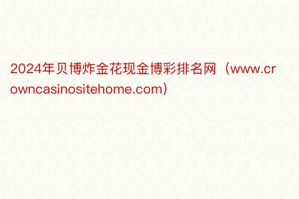 2024年贝博炸金花现金博彩排名网（www.crowncasinositehome.com）