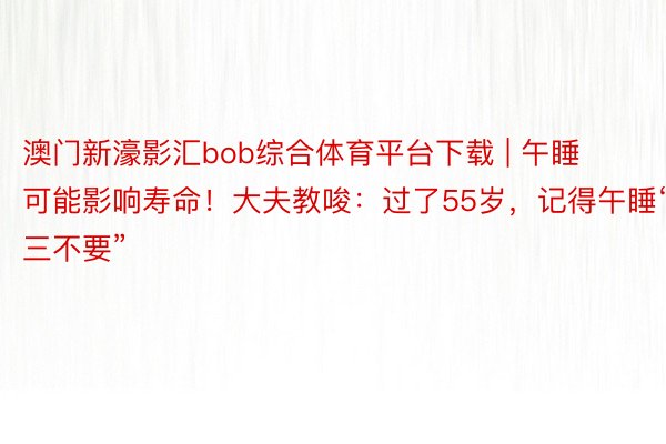 澳门新濠影汇bob综合体育平台下载 | 午睡可能影响寿命！大夫教唆：过了55岁，记得午睡“三不要”