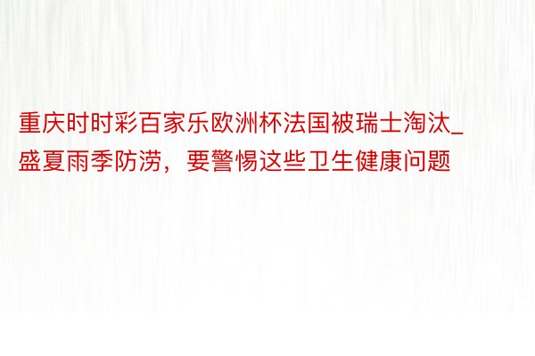 重庆时时彩百家乐欧洲杯法国被瑞士淘汰_盛夏雨季防涝，要警惕这些卫生健康问题