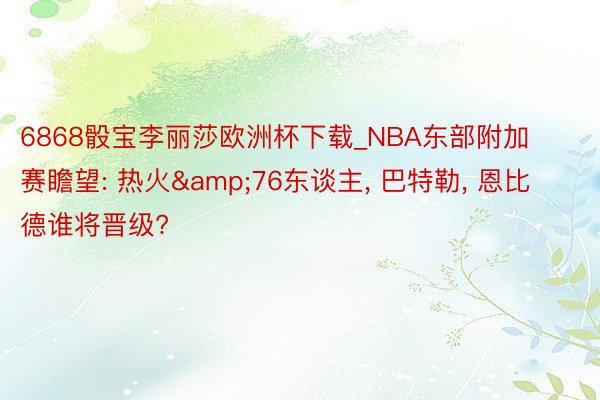 6868骰宝李丽莎欧洲杯下载_NBA东部附加赛瞻望: 热火&76东谈主, 巴特勒, 恩比德谁将晋级?