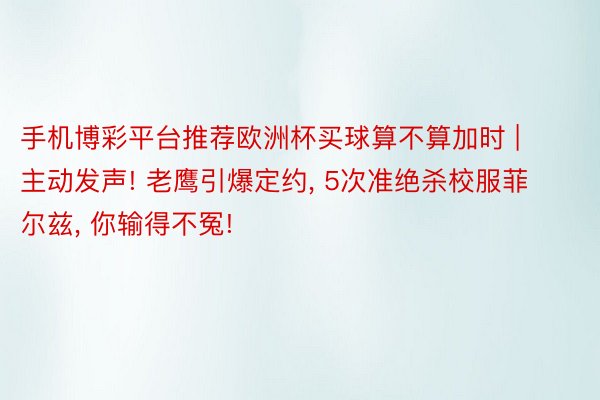 手机博彩平台推荐欧洲杯买球算不算加时 | 主动发声! 老鹰引爆定约, 5次准绝杀校服菲尔兹, 你输得不冤!