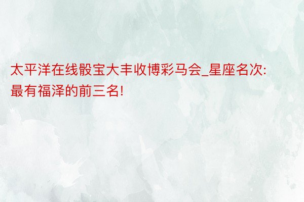 太平洋在线骰宝大丰收博彩马会_星座名次: 最有福泽的前三名!