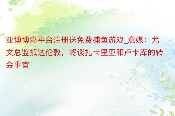 亚博博彩平台注册送免费捕鱼游戏_意媒：尤文总监抵达伦敦，将谈扎卡里亚和卢卡库的转会事宜