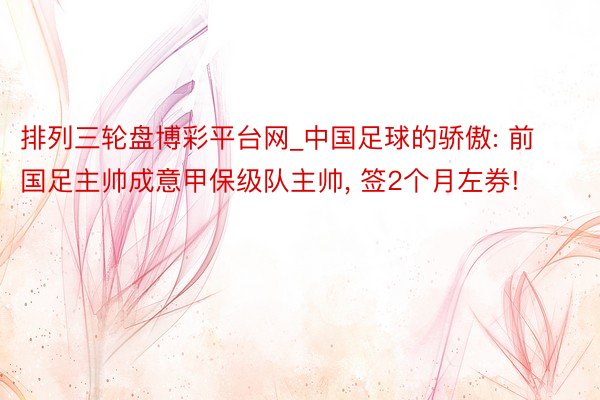 排列三轮盘博彩平台网_中国足球的骄傲: 前国足主帅成意甲保级队主帅, 签2个月左券!