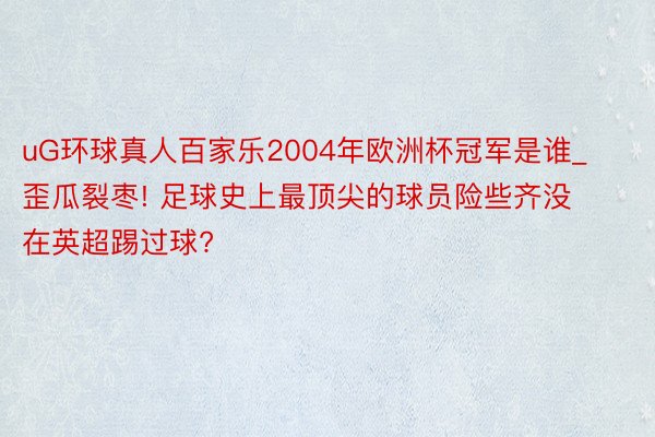uG环球真人百家乐2004年欧洲杯冠军是谁_歪瓜裂枣! 足球史上最顶尖的球员险些齐没在英超踢过球?