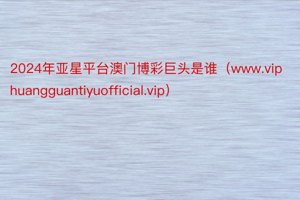 2024年亚星平台澳门博彩巨头是谁（www.viphuangguantiyuofficial.vip）