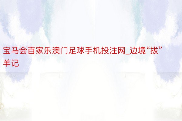 宝马会百家乐澳门足球手机投注网_边境“拔”羊记