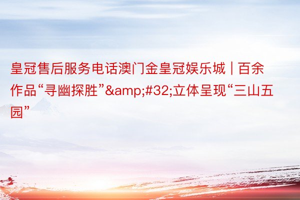 皇冠售后服务电话澳门金皇冠娱乐城 | 百余作品“寻幽探胜”&#32;立体呈现“三山五园”