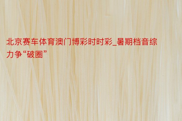 北京赛车体育澳门博彩时时彩_暑期档音综力争“破圈”