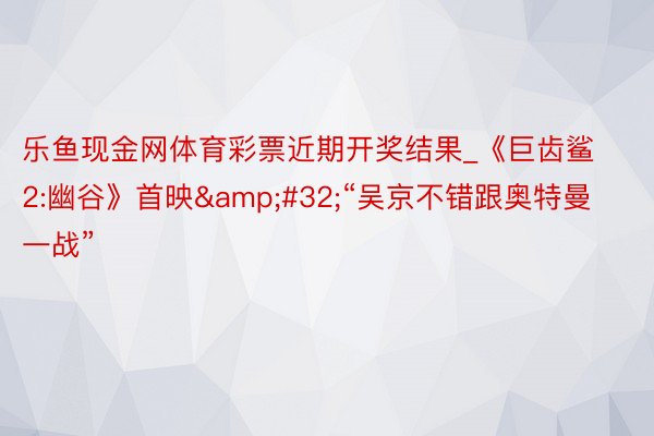 乐鱼现金网体育彩票近期开奖结果_《巨齿鲨2:幽谷》首映&#32;“吴京不错跟奥特曼一战”