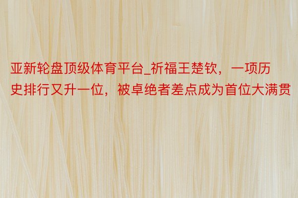 亚新轮盘顶级体育平台_祈福王楚钦，一项历史排行又升一位，被卓绝者差点成为首位大满贯